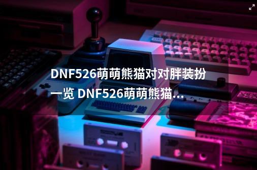 DNF5.26萌萌熊猫对对胖装扮一览 DNF5.26萌萌熊猫对对胖装扮简介-第1张-游戏信息-龙启网