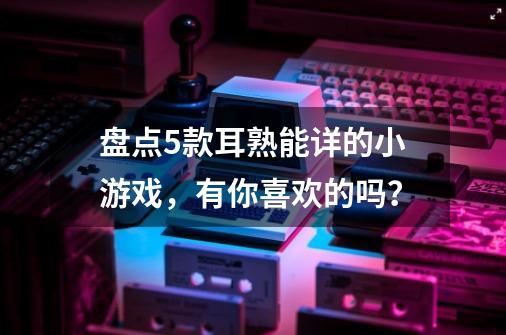 盘点5款耳熟能详的小游戏，有你喜欢的吗？-第1张-游戏信息-龙启网