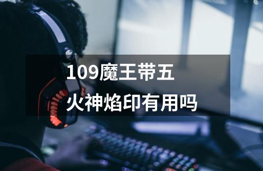 109魔王带五火神焰印有用吗-第1张-游戏信息-龙启网