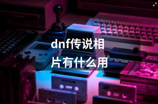 dnf传说相片有什么用-第1张-游戏信息-龙启网