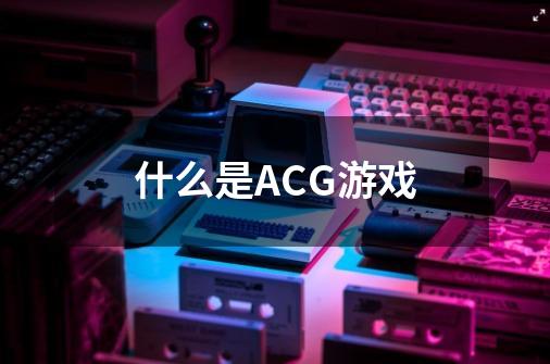 什么是ACG游戏-第1张-游戏信息-龙启网