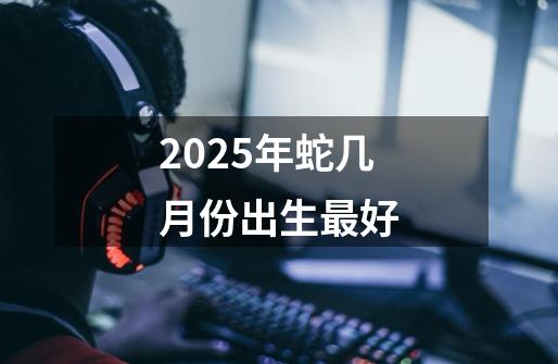 2025年蛇几月份出生最好-第1张-游戏信息-龙启网