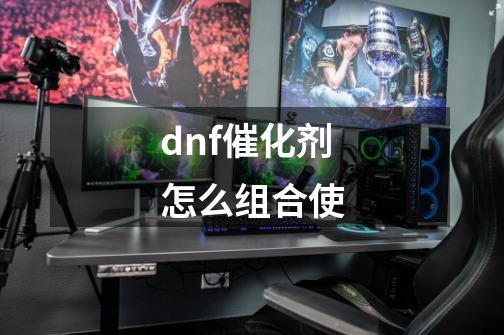 dnf催化剂怎么组合使-第1张-游戏信息-龙启网