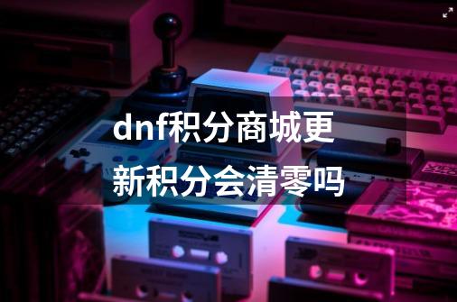 dnf积分商城更新积分会清零吗-第1张-游戏信息-龙启网