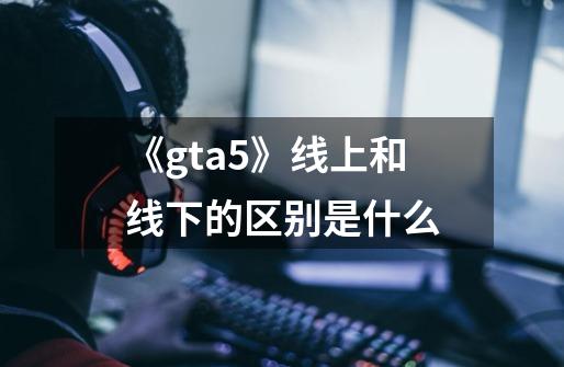 《gta5》线上和线下的区别是什么-第1张-游戏信息-龙启网