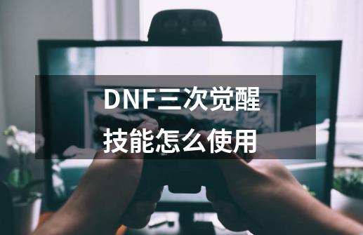 DNF三次觉醒技能怎么使用-第1张-游戏信息-龙启网