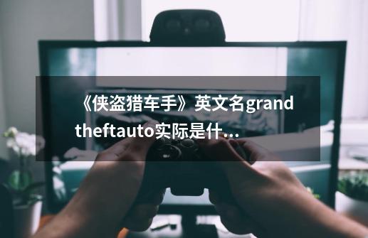 《侠盗猎车手》英文名grandtheftauto实际是什么意思-第1张-游戏信息-龙启网