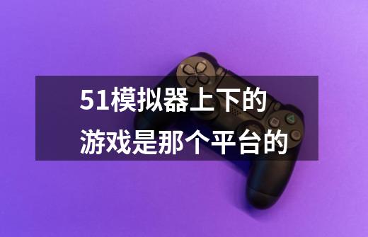 51模拟器上下的游戏是那个平台的-第1张-游戏信息-龙启网