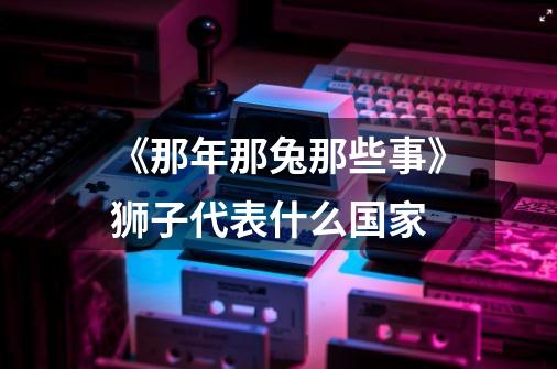 《那年那兔那些事》狮子代表什么国家-第1张-游戏信息-龙启网