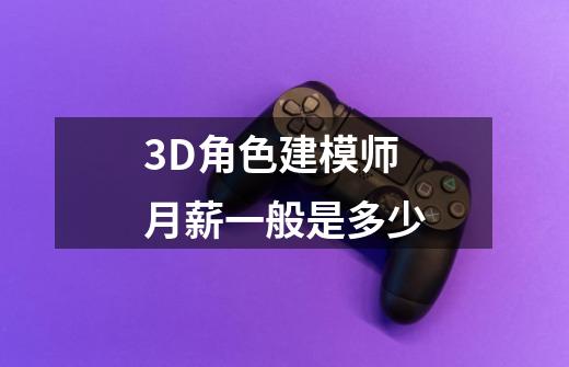 3D角色建模师月薪一般是多少-第1张-游戏信息-龙启网