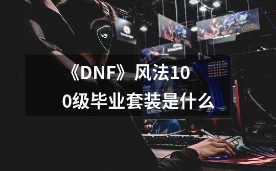 《DNF》风法100级毕业套装是什么-第1张-游戏信息-龙启网