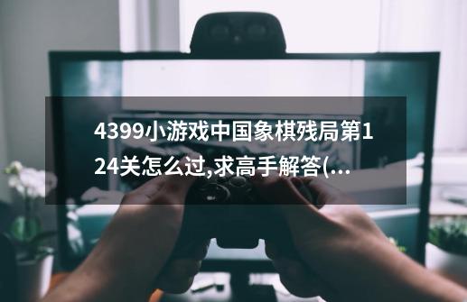 4399小游戏中国象棋残局第124关怎么过,求高手解答.(红棋先走,要让红棋胜)-第1张-游戏信息-龙启网