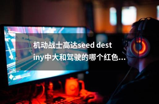 机动战士高达seed destiny中大和驾驶的哪个红色背双刀的是什么高达-第1张-游戏信息-龙启网