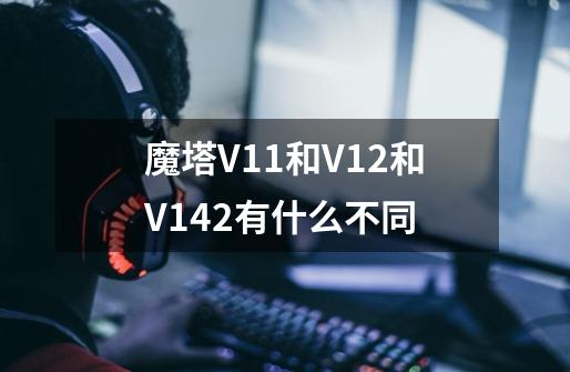 魔塔V1.1和V1.2和V1.42有什么不同-第1张-游戏信息-龙启网