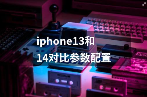 iphone13和14对比参数配置-第1张-游戏信息-龙启网