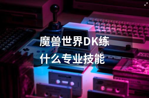 魔兽世界DK练什么专业技能-第1张-游戏信息-龙启网