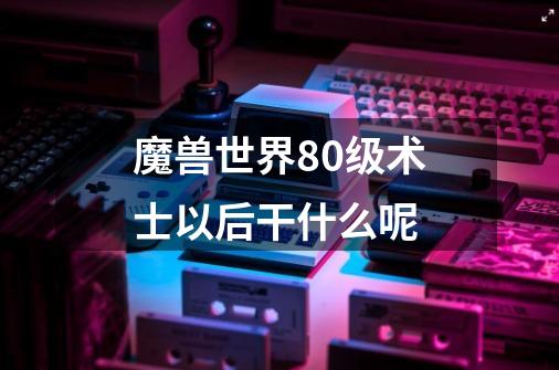 魔兽世界80级术士以后干什么呢-第1张-游戏信息-龙启网