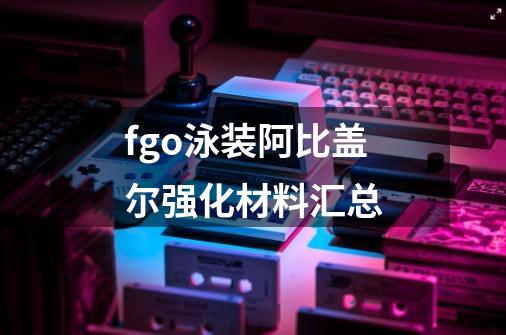 fgo泳装阿比盖尔强化材料汇总-第1张-游戏信息-龙启网