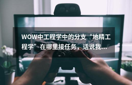 WOW中工程学中的分支“地精工程学”在哪里接任务，话说我工程已经到了225了，怎么一个任务也没找到-第1张-游戏信息-龙启网