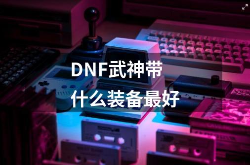 DNF武神带什么装备最好-第1张-游戏信息-龙启网