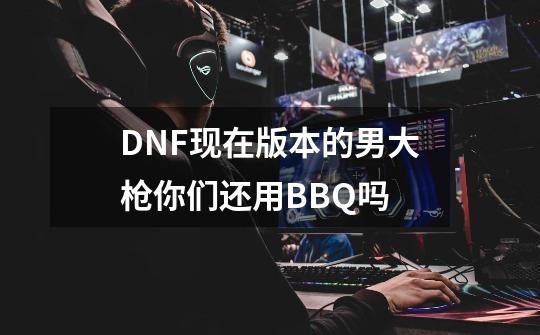 DNF现在版本的男大枪你们还用BBQ吗-第1张-游戏信息-龙启网