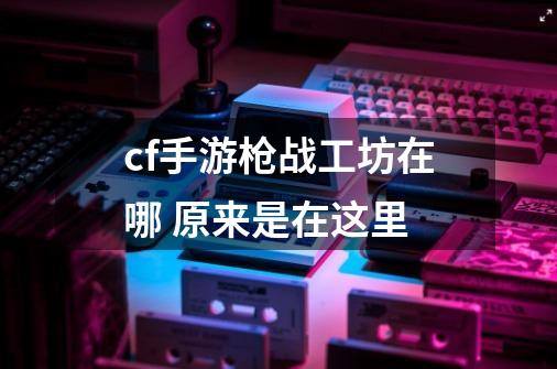 cf手游枪战工坊在哪 原来是在这里-第1张-游戏信息-龙启网