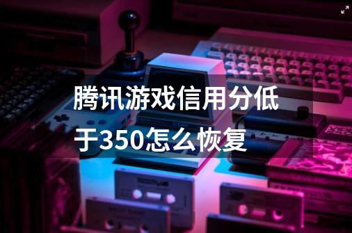 腾讯游戏信用分低于350怎么恢复-第1张-游戏信息-龙启网