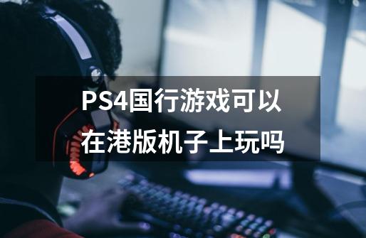 PS4国行游戏可以在港版机子上玩吗-第1张-游戏信息-龙启网