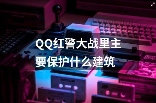 QQ红警大战里主要保护什么建筑-第1张-游戏信息-龙启网