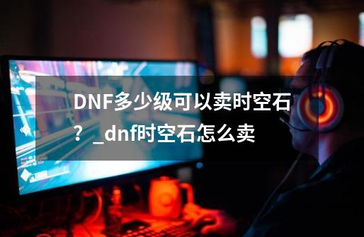 DNF多少级可以卖时空石？_dnf时空石怎么卖-第1张-游戏信息-龙启网