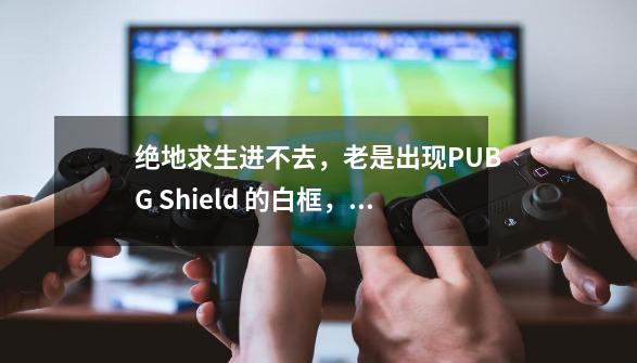 绝地求生进不去，老是出现PUBG Shield 的白框，求解这是怎么回事-第1张-游戏信息-龙启网