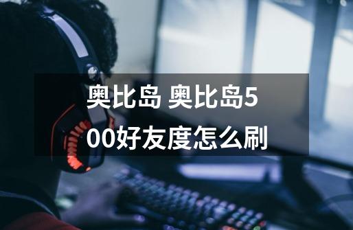 奥比岛 奥比岛500好友度怎么刷-第1张-游戏信息-龙启网