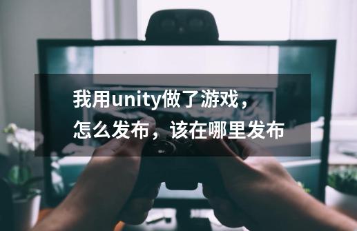 我用unity做了游戏，怎么发布，该在哪里发布-第1张-游戏信息-龙启网