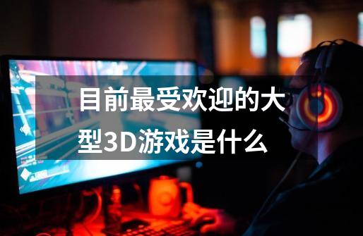 目前最受欢迎的大型3D游戏是什么-第1张-游戏信息-龙启网