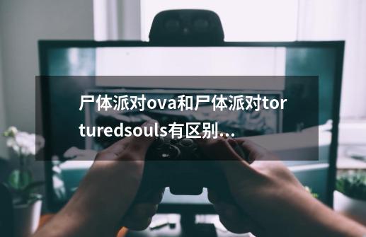 尸体派对ova和尸体派对torturedsouls有区别吗-第1张-游戏信息-龙启网