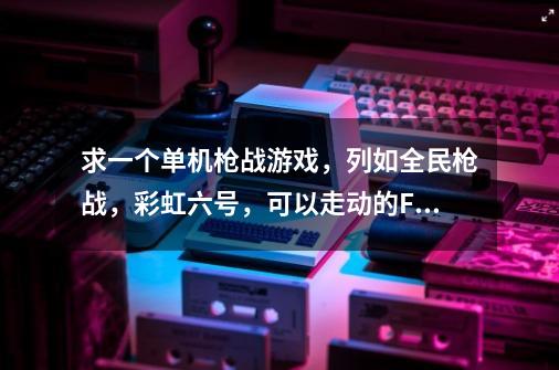 求一个单机枪战游戏，列如全民枪战，彩虹六号，可以走动的FSS游戏，要单机的-第1张-游戏信息-龙启网