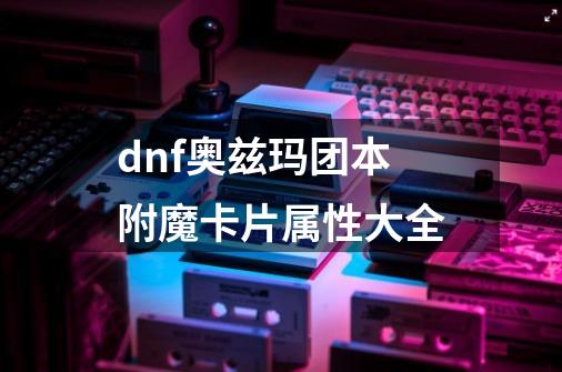 dnf奥兹玛团本附魔卡片属性大全-第1张-游戏信息-龙启网