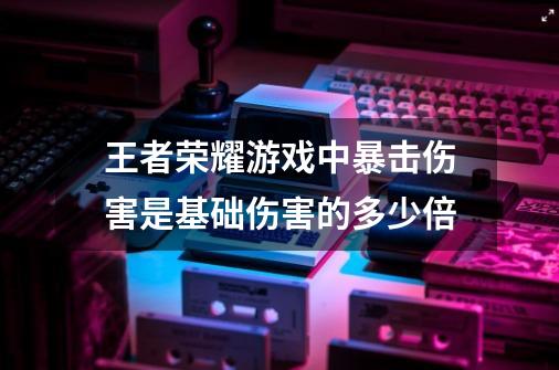 王者荣耀游戏中暴击伤害是基础伤害的多少倍-第1张-游戏信息-龙启网