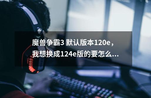 魔兽争霸3 默认版本1.20e，我想换成1.24e版的要怎么做-第1张-游戏信息-龙启网