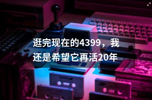 逛完现在的4399，我还是希望它再活20年-第1张-游戏信息-龙启网