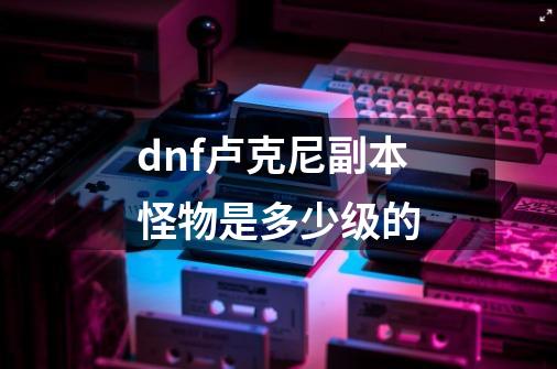 dnf卢克尼副本怪物是多少级的-第1张-游戏信息-龙启网