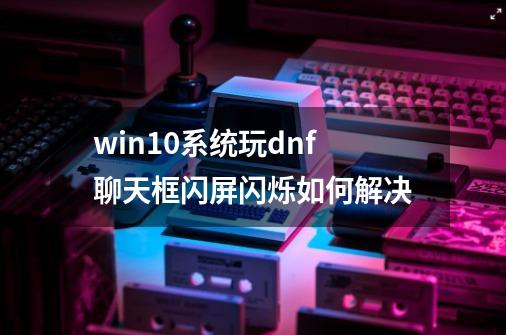 win10系统玩dnf聊天框闪屏闪烁如何解决-第1张-游戏信息-龙启网