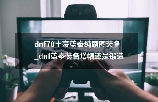 dnf70土豪蓝拳纯刷图装备_dnf蓝拳装备增幅还是锻造-第1张-游戏信息-龙启网