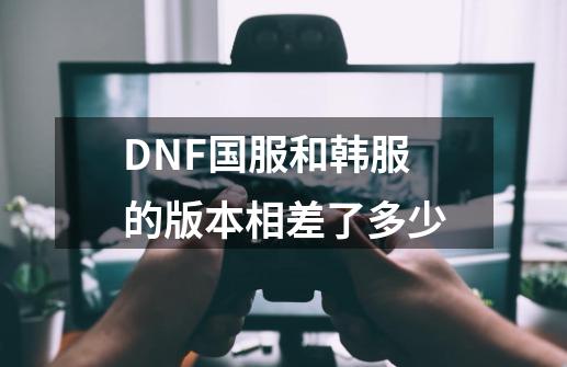 DNF国服和韩服的版本相差了多少-第1张-游戏信息-龙启网