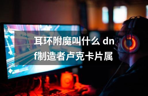 耳环附魔叫什么 dnf制造者卢克卡片属-第1张-游戏信息-龙启网