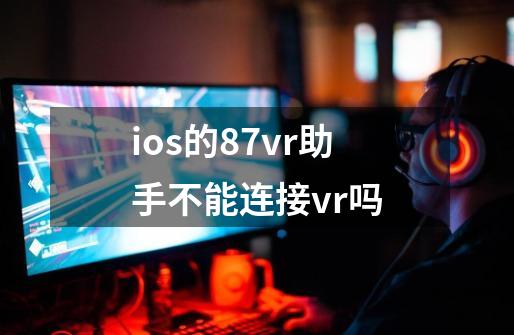 ios的87vr助手不能连接vr吗-第1张-游戏信息-龙启网