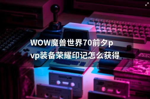 WOW魔兽世界7.0前夕pvp装备荣耀印记怎么获得-第1张-游戏信息-龙启网