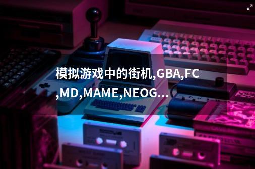 模拟游戏中的街机,GBA,FC,MD,MAME,NEOGEO都是什么什么意思-第1张-游戏信息-龙启网