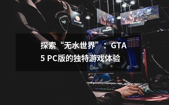 探索“无水世界”：GTA 5 PC版的独特游戏体验-第1张-游戏信息-龙启网