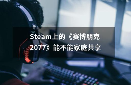 Steam上的《赛博朋克2077》能不能家庭共享-第1张-游戏信息-龙启网